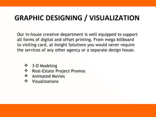 GRAPHIC DESIGNING / VISUALIZATION
Our in-house creative department is well equipped to support
all forms of digital and offset printing. From mega billboard
to visiting card, at Insight Solutions you would never require
the services of any other agency or a separate design house.


      3-D Modeling
      Real-Estate Project Promos
      Animated Movies
      Visualizations
 