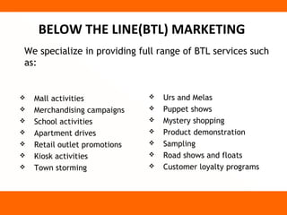 BELOW THE LINE(BTL) MARKETING
We specialize in providing full range of BTL services such
as:


   Mall activities               Urs and Melas
   Merchandising campaigns       Puppet shows
   School activities             Mystery shopping
   Apartment drives              Product demonstration
   Retail outlet promotions      Sampling
   Kiosk activities              Road shows and floats
   Town storming                 Customer loyalty programs
 