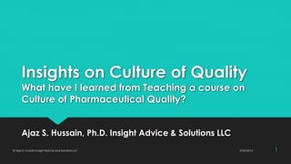 Insights on Culture of Quality
What have I learned from Teaching a course on
Culture of Pharmaceutical Quality?
Ajaz S. Hussain, Ph.D. Insight Advice & Solutions LLC
9/20/2015© Ajaz S. Hussain Insight Advice and Solutions LLC 1
 