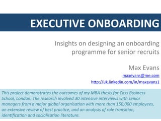 EXECUTIVE	
  ONBOARDING	
  
                                      Insights	
  on	
  designing	
  an	
  onboarding	
  
                                            programme	
  for	
  senior	
  recruits	
  

                                                                                          Max	
  Evans	
  
                                                                                 maxevans@me.com	
  
                                                                h:p://uk.linkedin.com/in/maxevans1	
  

This	
  project	
  demonstrates	
  the	
  outcomes	
  of	
  my	
  MBA	
  thesis	
  for	
  Cass	
  Business	
  
School,	
  London.	
  The	
  research	
  involved	
  30	
  intensive	
  interviews	
  with	
  senior	
  
managers	
  from	
  a	
  major	
  global	
  organisaCon	
  with	
  more	
  than	
  150,000	
  employees,	
  
an	
  extensive	
  review	
  of	
  best	
  pracCce,	
  and	
  an	
  analysis	
  of	
  role	
  transiCon,	
  
idenCﬁcaCon	
  and	
  socialisaCon	
  literature.	
  
 