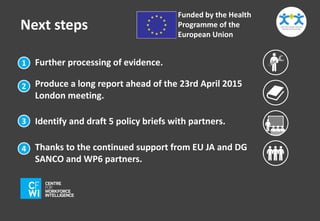 Next steps 
Further processing of evidence. 
Funded by the Health 
Programme of the 
European Union 
1 
2 
3 
4 
Produce a long report ahead of the 23rd April 2015 
London meeting. 
Identify and draft 5 policy briefs with partners. 
Thanks to the continued support from EU JA and DG 
SANCO and WP6 partners. 
 