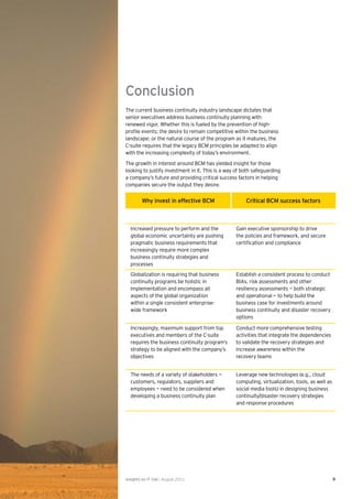 Conclusion
The current business continuity industry landscape dictates that
senior executives address business continuity planning with
renewed vigor. Whether this is fueled by the prevention of high-
proﬁle events; the desire to remain competitive within the business
landscape; or the natural course of the program as it matures, the
C-suite requires that the legacy BCM principles be adapted to align
with the increasing complexity of today’s environment.

The growth in interest around BCM has yielded insight for those
looking to justify investment in it. This is a way of both safeguarding
a company’s future and providing critical success factors in helping
companies secure the output they desire.


         Why invest in effective BCM                   Critical BCM success factors



  Increased pressure to perform and the           Gain executive sponsorship to drive
  global economic uncertainty are pushing         the policies and framework, and secure
  pragmatic business requirements that            certiﬁcation and compliance
  increasingly require more complex
  business continuity strategies and
  processes
  Globalization is requiring that business        Establish a consistent process to conduct
  continuity programs be holistic in              BIAs, risk assessments and other
  implementation and encompass all                resiliency assessments — both strategic
  aspects of the global organization              and operational — to help build the
  within a single consistent enterprise-          business case for investments around
  wide framework                                  business continuity and disaster recovery
                                                  options

  Increasingly, maximum support from top          Conduct more comprehensive testing
  executives and members of the C-suite           activities that integrate the dependencies
  requires the business continuity program’s      to validate the recovery strategies and
  strategy to be aligned with the company’s       increase awareness within the
  objectives                                      recovery teams


  The needs of a variety of stakeholders —        Leverage new technologies (e.g., cloud
  customers, regulators, suppliers and            computing, virtualization, tools, as well as
  employees — need to be considered when          social media tools) in designing business
  developing a business continuity plan           continuity/disaster recovery strategies
                                                  and response procedures




Insights on IT risk | August 2011                                                                9
 