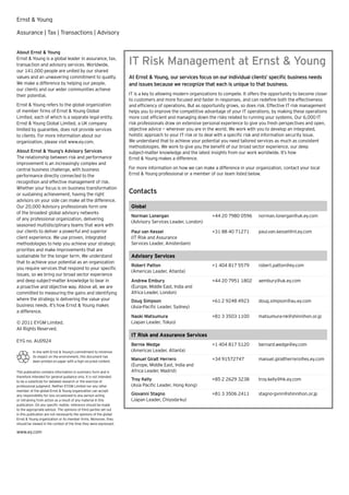 Ernst & Young

Assurance | Tax | Transactions | Advisory


About Ernst & Young
Ernst & Young is a global leader in assurance, tax,
transaction and advisory services. Worldwide,                        IT Risk Management at Ernst & Young
our 141,000 people are united by our shared
values and an unwavering commitment to quality.                      At Ernst & Young, our services focus on our individual clients’ speciﬁc business needs
We make a difference by helping our people,                          and issues because we recognize that each is unique to that business.
our clients and our wider communities achieve
their potential.                                                     IT is a key to allowing modern organizations to compete. It offers the opportunity to become closer
                                                                     to customers and more focused and faster in responses, and can redeﬁne both the effectiveness
Ernst & Young refers to the global organization                      and efﬁciency of operations. But as opportunity grows, so does risk. Effective IT risk management
of member firms of Ernst & Young Global                              helps you to improve the competitive advantage of your IT operations, by making these operations
Limited, each of which is a separate legal entity.                   more cost efﬁcient and managing down the risks related to running your systems. Our 6,000 IT
Ernst & Young Global Limited, a UK company                           risk professionals draw on extensive personal experience to give you fresh perspectives and open,
limited by guarantee, does not provide services                      objective advice — wherever you are in the world. We work with you to develop an integrated,
to clients. For more information about our                           holistic approach to your IT risk or to deal with a speciﬁc risk and information security issue.
organization, please visit www.ey.com.                               We understand that to achieve your potential you need tailored services as much as consistent
                                                                     methodologies. We work to give you the beneﬁt of our broad sector experience, our deep
About Ernst & Young’s Advisory Services                              subject-matter knowledge and the latest insights from our work worldwide. It’s how
The relationship between risk and performance                        Ernst & Young makes a difference.
improvement is an increasingly complex and
central business challenge, with business                            For more information on how we can make a difference in your organization, contact your local
performance directly connected to the                                Ernst & Young professional or a member of our team listed below.
recognition and effective management of risk.
Whether your focus is on business transformation
or sustaining achievement, having the right                          Contacts
advisors on your side can make all the difference.
Our 20,000 Advisory professionals form one                            Global
of the broadest global advisory networks
                                                                      Norman Lonergan                         +44 20 7980 0596       norman.lonergan@uk.ey.com
of any professional organization, delivering
                                                                      (Advisory Services Leader, London)
seasoned multidisciplinary teams that work with
our clients to deliver a powerful and superior                        Paul van Kessel                         +31 88 40 71271        paul.van.kessel@nl.ey.com
client experience. We use proven, integrated                          (IT Risk and Assurance
methodologies to help you achieve your strategic                      Services Leader, Amsterdam)
priorities and make improvements that are
sustainable for the longer term. We understand                        Advisory Services
that to achieve your potential as an organization
                                                                      Robert Patton                           +1 404 817 5579        robert.patton@ey.com
you require services that respond to your speciﬁc
                                                                      (Americas Leader, Atlanta)
issues, so we bring our broad sector experience
and deep subject-matter knowledge to bear in                          Andrew Embury                           +44 20 7951 1802       aembury@uk.ey.com
a proactive and objective way. Above all, we are                      (Europe, Middle East, India and
committed to measuring the gains and identifying                      Africa Leader, London)
where the strategy is delivering the value your                       Doug Simpson                            +61 2 9248 4923        doug.simpson@au.ey.com
business needs. It’s how Ernst & Young makes                          (Asia-Paciﬁc Leader, Sydney)
a difference.
                                                                      Naoki Matsumura                         +81 3 3503 1100        matsumura-nk@shinnihon.or.jp
© 2011 EYGM Limited.                                                  (Japan Leader, Tokyo)
All Rights Reserved.
                                                                      IT Risk and Assurance Services
EYG no. AU0924
                                                                      Bernie Wedge                            +1 404 817 5120        bernard.wedge@ey.com
          In line with Ernst & Young’s commitment to minimize         (Americas Leader, Atlanta)
          its impact on the environment, this document has
          been printed on paper with a high recycled content.
                                                                      Manuel Giralt Herrero                   +34 91572747           manuel.giraltherrero@es.ey.com
                                                                      (Europe, Middle East, India and
This publication contains information in summary form and is          Africa Leader, Madrid)
therefore intended for general guidance only. It is not intended
to be a substitute for detailed research or the exercise of
                                                                      Troy Kelly                              +85 2 2629 3238        troy.kelly@hk.ey.com
professional judgment. Neither EYGM Limited nor any other             (Asia Paciﬁc Leader, Hong Kong)
member of the global Ernst & Young organization can accept
any responsibility for loss occasioned to any person acting           Giovanni Stagno                         +81 3 3506 2411        stagno-gvnn@shinnihon.or.jp
or refraining from action as a result of any material in this         (Japan Leader, Chiyoda-ku)
publication. On any specific matter, reference should be made
to the appropriate advisor. The opinions of third parties set out
in this publication are not necessarily the opinions of the global
Ernst & Young organization or its member firms. Moreover, they
should be viewed in the context of the time they were expressed.

www.ey.com
 