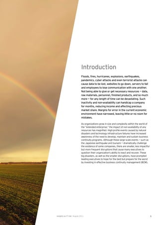 Introduction
                              Floods, ﬁres, hurricanes, explosions, earthquakes,
                              pandemics, cyber attacks and even terrorist attacks can
                              cause data to be lost, websites to go down, servers to fail
                              and employees to lose communication with one another.
                              Not being able to give or get necessary resources — data,
                              raw materials, personnel, ﬁnished products, and so much
                              more — for any length of time can be devastating. Such
                              inactivity and non-availability can handicap a company
                              for months, reducing income and affecting precious
                              market share. Margins for error in the current economic
                              environment have narrowed, leaving little or no room for
                              mistakes.

                              As organizations grow in size and complexity within the world of
                              the “extended enterprise,” the impact of non-availability of any
                              resources has magniﬁed. High-proﬁle events caused by natural
                              disasters and technology infrastructure failures have increased
                              awareness of the need to develop, maintain and sustain business
                              continuity programs. Although these large-scale events — such as
                              the Japanese earthquake and tsunami — dramatically challenge
                              the existence of some companies, there are smaller, less impactful
                              but more frequent disruptions that cause many executives to
                              question their organization’s ability to react and recover. These
                              big disasters, as well as the smaller disruptions, have prompted
                              leading executives to hope for the best but prepare for the worst
                              by investing in effective business continuity management (BCM).




Insights on IT risk | August 2011                                                                  1
 
