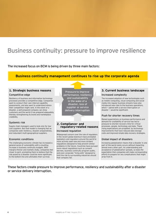 Business continuity: pressure to improve resilience

The increased focus on BCM is being driven by three main factors:


           Business continuity management continues to rise up the corporate agenda



    1. Strategic business reasons                                   Pressure to improve                      3. Current business landscape
    Competitive edge                                               performance, resiliency                   Increased complexity
    Resiliency of business and information technology                 and sustainability                     The increased adoption of new technologies such
    processes provides a competitive edge. Companies                   in the wake of a                      as mobile computing, cloud computing and social
    want to conduct their own internal capability                                                            media into regular business streams have also
    assessments, and also want to understand where                     disaster, loss of                     introduced new risks to the business operations,
    their competition might rank. In the event of a                  supplier or service                     which — paired with a service interruption or
    disaster, a well-prepared company can show                      delivery interruption                    disaster — would be signi cant.
    customers and the world it has prepared adequately,
    thereby strengthening its brand and marketplace
    credibility.
                                                                                                             Push for shorter recovery times
                                                                                                             Raised expectations on business performance and
                                                                                                             demand for availability of service has led to
    Systemic risk
                                                           2. Compliance- and                                pressure to shorten recovery time for critical
    Supply chain managers used to look only for low-
    cost suppliers. But that model is changing fast as
                                                              regulatory-related reasons                     processes, people, technology and data. These
                                                                                                             rising expectations are propelled by technology
    companies seek resiliency, disaster preparedness,      Increased regulation                              improvements that have reduced data storage
    and redundant multi-geographical suppliers.                                                              costs and improved simple data recovery strategies.
                                                           Widespread concern over the role of regulators
                                                           in the recent global downturn have prompted
    Economic conditions                                    legislators and regulators around the world to    Global impact of disasters
                                                           more actively seek new and more strident
    The challenging economic climate has increased a       regulations designed to help prevent similar      Increasing globalization means that a disaster in one
    general sense of vulnerability with a resulting        problems in the future. Countries have pursued    part of the world rarely occurs without impacting
    increase in business continuity budgets. With          more robust regulations such as consent           almost every other part. As understanding and
    margins thinner and markets shaky, companies feel      decrees, business continuity program audits,      acceptance of globalization spreads, so does the
    closer to peril, prompting them to believe that the    and even corporate “living wills” designed to     expectation that companies will make corresponding
    risk posed by a disaster could be more signi cant      limit the risk to surrounding industries should   efforts to prepare for any complications that might
    to the bottom line and ultimately their survival.      that company fail.                                arise from it.




These factors create pressure to improve performance, resiliency and sustainability after a disaster
or service delivery interruption.




4                                                         Insights on IT risk | August 2011
 