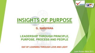 Lean Kaizen Mela 2013
INSIGHTS OF PURPOSE
G. NARAYANA
LEADERSHIP THROUGH PRINCIPLE,
PURPOSE, PROCESS AND PEOPLE
DAY OF LEARNING THROUGH LOVE AND LIGHT
 