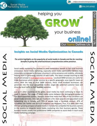 The article highlights on the popularity of social media in Canada and the far reaching
        benefits in giving the small businesses comprehensive online presence.


Social media marketing has evolved to yield tremendous benefit to the small business
enterprises. Social media marketing, especially social media optimization services have
immensely contributed to increase a business’s online presence and visibility, ultimately
helping them in generating volumes of web traffic. The latest concept incurring to this
beneficial concept is local social media marketing. Localized SMM services are useful for
those businesses which render services to a specific geographic area (specific towns or
cities). With the help of local SMM services, these small localized businesses can
penetrate into the local competitive market, target the potential customer base and
drive the local traffic to their business websites.

Just as in other countries of the globe, social media has been continuing to leave its
mark in Canada. The usage of social media varies between the demographic groups in
the aforementioned country. Statistics reveal that more than 70% of the Canadians use
social media websites. Amongst all, Facebook is the most popular and populated social
networking site in Canada with 70% of people have a Facebook account. 47% of
Canadians use Twitter and 20 % of Canadians use MySpace. Thus, it is aptly clear that
the ever growing prospect of social media in Canada has compelled the business owners
in the country to integrate social media marketing into their business agenda. These
business houses usually hire professional SMM companies to assist them in local social
media marketing campaign.
 