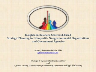 Insights on Balanced Scorecard-Based
Strategic Planning for Nonprofit / Nongovernmental Organizations
and Government Agencies
Arturo J. Bencosme-Dávila, PhD
ajbencosme@comcast.net
Strategic & Systems Thinking Consultant
and
Affiliate Faculty, Global Nonprofit Leadership Department at Regis University
 