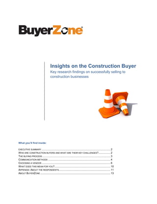 Insights on the Construction Buyer
                                       Key research findings on successfully selling to
                                       construction businesses




What you’ll find inside:

EXECUTIVE SUMMARY ................................................................................................. 2
W HO ARE CONSTRUCTION BUYERS AND WHAT ARE THEIR KEY CHALLENGES?................. 2
THE BUYING PROCESS ................................................................................................ 3
COMMUNICATION METHODS ........................................................................................ 4
CHOOSING A VENDOR ................................................................................................. 6
W HAT DOES THIS MEAN FOR YOU?............................................................................... 10
APPENDIX: ABOUT THE RESPONDENTS......................................................................... 11
ABOUT BUYERZONE ................................................................................................... 13
 
