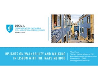 INSIGHTS ON WALKABILITY AND WALKING
IN LISBON WITH THE IAAPE METHOD
Filipe Moura
Fulbright Visiting Scholar at PSU
Associate Professor in Transportation
Systems at IST - CERIS
fmoura@tecnico.ulisboa.pt
 