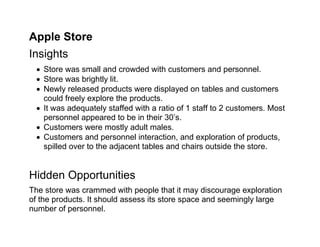 Apple Store
Insights
  Store was small and crowded with customers and personnel.
  Store was brightly lit.
  Newly released products were displayed on tables and customers
   could freely explore the products.
  It was adequately staffed with a ratio of 1 staff to 2 customers. Most
   personnel appeared to be in their 30’s.
  Customers were mostly adult males.
  Customers and personnel interaction, and exploration of products,
   spilled over to the adjacent tables and chairs outside the store.


Hidden Opportunities
The store was crammed with people that it may discourage exploration
of the products. It should assess its store space and seemingly large
number of personnel.
 