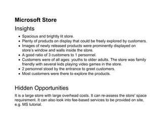 Microsoft Store
Insights
   Spacious and brightly lit store.
   Plenty of products on display that could be freely explored by customers.
   Images of newly released products were prominently displayed on
    store’s window and walls inside the store.
   A good ratio of 3 customers to 1 personnel.
   Customers were of all ages: youths to older adults. The store was family
    friendly with several kids playing video games in the store.
   2 personnel stood by the entrance to greet customers.
   Most customers were there to explore the products.


Hidden Opportunities
It is a large store with large overhead costs. It can re-assess the store' space
requirement. It can also look into fee-based services to be provided on site,
e.g. MS tutorial.
 