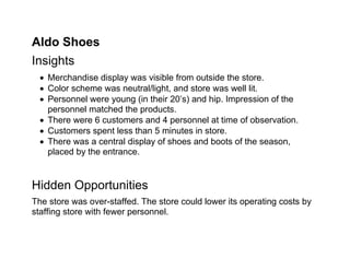 Aldo Shoes
Insights
   Merchandise display was visible from outside the store.
   Color scheme was neutral/light, and store was well lit.
   Personnel were young (in their 20’s) and hip. Impression of the
    personnel matched the products.
   There were 6 customers and 4 personnel at time of observation.
   Customers spent less than 5 minutes in store.
   There was a central display of shoes and boots of the season,
    placed by the entrance.


Hidden Opportunities
The store was over-staffed. The store could lower its operating costs by
staffing store with fewer personnel.
 