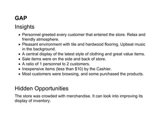 GAP
Insights
   Personnel greeted every customer that entered the store. Relax and
    friendly atmosphere.
   Pleasant environment with tile and hardwood flooring. Upbeat music
    in the background.
   A central display of the latest style of clothing and great value items.
   Sale items were on the side and back of store.
   A ratio of 1 personnel to 2 customers.
   Inexpensive items (less than $10) by the Cashier.
   Most customers were browsing, and some purchased the products.


Hidden Opportunities
The store was crowded with merchandise. It can look into improving its
display of inventory.
 