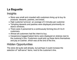 La Baguette
Insights
   Store was small and crowded with customers lining up to buy its
    products: desserts, pastries, and bread.
   High customer turnover: an average of 3 minutes per customer.
   Tempting desserts and pastries were displayed prominently on
    store’s windows.
   There were 4 personnel to a continuously forming line of 4 to 8
    customers.
   Almost all customers had the intent to buy.
   Inexpensive bagged baked items were displayed on shelves next to
    the customer’s line. Customers could pick up these items themselves
    and pay at Cashier, which was at the end of the line.

Hidden Opportunities
The store did quite well already, but perhaps it could increase the
selection of “self-serve” items, next to the customer’s line.
 