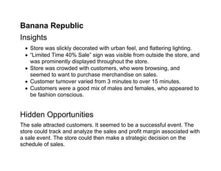 Banana Republic
Insights
   Store was slickly decorated with urban feel, and flattering lighting.
   “Limited Time 40% Sale” sign was visible from outside the store, and
    was prominently displayed throughout the store.
   Store was crowded with customers, who were browsing, and
    seemed to want to purchase merchandise on sales.
   Customer turnover varied from 3 minutes to over 15 minutes.
   Customers were a good mix of males and females, who appeared to
    be fashion conscious.


Hidden Opportunities
The sale attracted customers. It seemed to be a successful event. The
store could track and analyze the sales and profit margin associated with
a sale event. The store could then make a strategic decision on the
schedule of sales.
 
