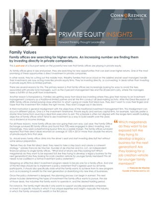 This is part one of a four-part series on the powerful new role that family offices are playing in private equity.
As family offices grow in size and power, they are searching for new opportunities that can earn ever-higher returns. One of the most
promising of these opportunities is direct investment in private companies.
In other words, they’re cutting out the middle man. Wealthy families that once stood on the sideline and let asset managers handle
their investments are now acting more like private equity firms. They’re investing directly, or co-investing, in deals rather than investing
in private equity firms as limited partners.
There are several reasons for this. The primary reason is that family offices are increasingly looking for ways to avoid the fees
associated with private fund managers, such as the 2 percent management fee and the 20 percent carry, where the managers
takes a full fifth of the profit from investments.
Another reason is transparency. Families are getting away from black box investing where they give their money to an investment
management company as a traditional limited partner and let the firm conduct all deal-making activity. After the Great Recession of
2008, family offices started paying close attention to what’s going on inside that black box. They don’t want to cross their fingers and
hope that the investment firm makes the right moves. They want a larger say in decisions.
A third motivation is general misalignment with the objectives of the traditional investment management firm. This misalignment can
occur in different places. One is in the investment timeframe. Private equity and venture capital firms, for example, typically prefer a
shorter time frame from sourcing a deal from execution to exit. This schedule is often not aligned with the longer-term wealth building
objective of family offices which tend to see investment as a way to build wealth over the years
via a dividend or income strategy.
For all these reasons, more family offices are now going their own way. Last year, the Family Office
Exchange surveyed 80 family offices and found that 70% were engaged in direct investing. And,
interestingly, they were outperforming buyout firms by a sizable margin. The family offices surveyed
reported that their direct deals returned an average of 15% in 2015—more than double the returns
of private equity firms that year.
So, should every family office climb into the driver’s seat and start investing directly? Not without
some serious preparation.
“Before they do their first direct deal, they need to take a step back and create a coherent
strategy,” advises Francois de Visscher, founder of de Visscher and Co. LLC, an independent
financial advisor to single-family offices. “What kind of returns are they looking for? Which
megatrends do they want to be exposed to? Are they trying to develop a legacy business for the
next generation? Are they looking for a job creation vehicle for younger family members? This all
needs to be codified in a formal investment policy statement.”
Designing an effective direct investment program needs to be job one for a family office. And one
of the first steps should be to implement a policy statement that’s agreed upon by all family
participants. It should also specifically state what the family wants to achieve from its new program
such as increasing its wealth for the next generation or diversifying into new lines of businesses.
Once the policy statement is designed, the planning process can begin in earnest. This next
phase includes determining the types of investment the family office wants to pursue, the size
of those deals, the industries the family wants to operate in, and the desired holding period.
For instance, the family might decide it only wants to support socially responsible companies
or invest in a specific industry in which it has unique expertise and insight—typically the industry
in which the family amassed its wealth in the first place.
Family Values
Family offices are searching for higher returns. An increasing number are finding them
by investing directly in private companies.
Forward Thinking Thought Leadership
PRIVATE EQUITY INSIGHTS
Which megatrends
do they want to be
exposed to? Are
they trying to
develop a legacy
business for the next
generation? Are
they looking for a
job creation vehicle
for younger family
members?”
— Francois de Visscher
Founder of Visscher and Co. LLC
“
 