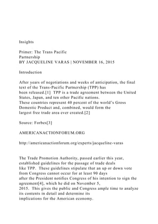 Insights
Primer: The Trans Pacific
Partnership
BY JACQUELINE VARAS | NOVEMBER 16, 2015
Introduction
After years of negotiations and weeks of anticipation, the final
text of the Trans-Pacific Partnership (TPP) has
been released.[1] TPP is a trade agreement between the United
States, Japan, and ten other Pacific nations.
These countries represent 40 percent of the world’s Gross
Domestic Product and, combined, would form the
largest free trade area ever created.[2]
Source: Forbes[3]
AMERICANACTIONFORUM.ORG
http://americanactionforum.org/experts/jacqueline-varas
The Trade Promotion Authority, passed earlier this year,
established guidelines for the passage of trade deals
like TPP. These guidelines stipulate that an up or down vote
from Congress cannot occur for at least 90 days
after the President notifies Congress of his intention to sign the
agreement[4], which he did on November 5,
2015. This gives the public and Congress ample time to analyze
its contents in detail and determine its
implications for the American economy.
 