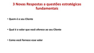 3 Novas Respostas a questões estratégicas
fundamentais
• Quem é o seu Cliente

• Qual é o valor que você oferece ao seu Cliente

• Como você fornece esse valor

 