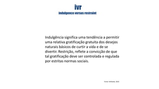 ivr
indulgence versus restraint

Indulgência significa uma tendência a permitir
uma relativa gratificação gratuita dos desejos
naturais básicos de curtir a vida e de se
divertir. Restrição, reflete a convicção de que
tal gratificação deve ser controlada e regulada
por estritas normas sociais.

Fonte: Hofstede, 2010

 