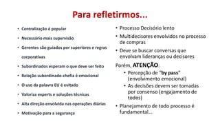 Para refletirmos...
• Centralização é popular
• Necessário mais supervisão
• Gerentes são guiados por superiores e regras
corporativas
• Subordinados esperam o que deve ser feito
• Relação subordinado-chefia é emocional
• O uso da palavra EU é evitado
• Valoriza experts e soluções técnicas
• Alta direção envolvida nas operações diárias
• Motivação para a segurança

• Processo Decisório lento
• Multidecisores envolvidos no processo
de compras
• Deve se buscar conversas que
envolvam lideranças ou decisores
Porém, ATENÇÃO:
• Percepção de “by pass”
(envolvimento emocional)
• As decisões devem ser tomadas
por consenso (engajamento de
todos)
• Planejamento de todo processo é
fundamental...

 
