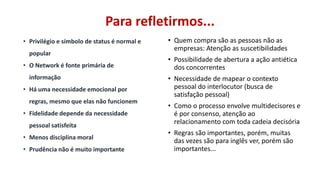 Para refletirmos...
• Privilégio e símbolo de status é normal e
popular
• O Network é fonte primária de
informação
• Há uma necessidade emocional por
regras, mesmo que elas não funcionem

• Fidelidade depende da necessidade
pessoal satisfeita
• Menos disciplina moral
• Prudência não é muito importante

• Quem compra são as pessoas não as
empresas: Atenção as suscetibilidades
• Possibilidade de abertura a ação antiética
dos concorrentes
• Necessidade de mapear o contexto
pessoal do interlocutor (busca de
satisfação pessoal)
• Como o processo envolve multidecisores e
é por consenso, atenção ao
relacionamento com toda cadeia decisória

• Regras são importantes, porém, muitas
das vezes são para inglês ver, porém são
importantes...

 