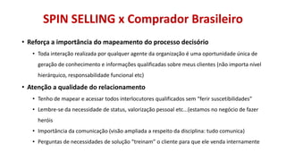 SPIN SELLING x Comprador Brasileiro
• Reforça a importância do mapeamento do processo decisório
• Toda interação realizada por qualquer agente da organização é uma oportunidade única de
geração de conhecimento e informações qualificadas sobre meus clientes (não importa nível
hierárquico, responsabilidade funcional etc)

• Atenção a qualidade do relacionamento
• Tenho de mapear e acessar todos interlocutores qualificados sem “ferir suscetibilidades”
• Lembre-se da necessidade de status, valorização pessoal etc...(estamos no negócio de fazer
heróis
• Importância da comunicação (visão ampliada a respeito da disciplina: tudo comunica)
• Perguntas de necessidades de solução “treinam” o cliente para que ele venda internamente

 