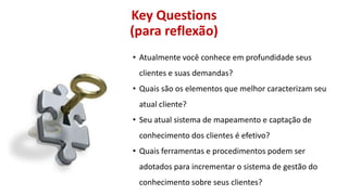 Key Questions
(para reflexão)
• Atualmente você conhece em profundidade seus
clientes e suas demandas?
• Quais são os elementos que melhor caracterizam seu

atual cliente?
• Seu atual sistema de mapeamento e captação de
conhecimento dos clientes é efetivo?

• Quais ferramentas e procedimentos podem ser
adotados para incrementar o sistema de gestão do
conhecimento sobre seus clientes?

 