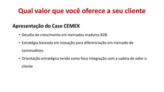 Qual valor que você oferece a seu cliente
Apresentação do Case CEMEX
• Desafio de crescimento em mercados maduros B2B
• Estratégia baseada em inovação para diferenciação em mercado de

commodities
• Orientação estratégica tendo como foco integração com a cadeia de valor o
cliente

 