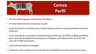 Cemex
Perfil
• Um dos maiores grupos empresariais do México
• 3ª maior fabricante de cimentos do mundo
• Empresa familiar em processo de sucessão quando assumiu o atual presidente Lourenço
Zambrano
• Em 25 anos foi de uma empresa local com faturamento de U$ 275M e 6.500 funcionários
para uma empresa global com presença em 50 países com faturamento de U$ 21,7B e
cerca de 65.000 funcionários

• Crescimento focado em Inovação
• Problema: como crescer em um mercado de commodities sem foco exclusivo no preço

 