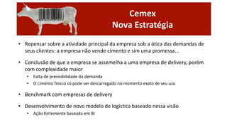 Cemex
Nova Estratégia
• Repensar sobre a atividade principal da empresa sob a ótica das demandas de
seus clientes: a empresa não vende cimento e sim uma promessa...
• Conclusão de que a empresa se assemelha a uma empresa de delivery, porém
com complexidade maior
• Falta de previsibilidade da demanda
• O cimento fresco só pode ser descarregado no momento exato de seu uso

• Benchmark com empresas de delivery

• Desenvolvimento de novo modelo de logística baseado nessa visão
• Ação fortemente baseada em BI

 