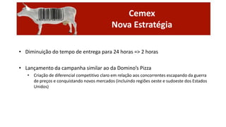 Cemex
Nova Estratégia
• Diminuição do tempo de entrega para 24 horas => 2 horas
• Lançamento da campanha similar ao da Domino’s Pizza
• Criação de diferencial competitivo claro em relação aos concorrentes escapando da guerra
de preços e conquistando novos mercados (incluindo regiões oeste e sudoeste dos Estados
Unidos)

 