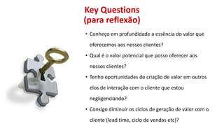 Key Questions
(para reflexão)
• Conheço em profundidade a essência do valor que
oferecemos aos nossos clientes?
• Qual é o valor potencial que posso oferecer aos

nossos clientes?
• Tenho oportunidades de criação de valor em outros
elos de interação com o cliente que estou

negligenciando?
• Consigo diminuir os ciclos de geração de valor com o
cliente (lead time, ciclo de vendas etc)?

 