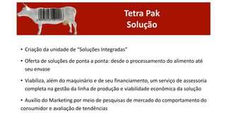 Tetra Pak
Solução
• Criação da unidade de “Soluções Integradas”
• Oferta de soluções de ponta a ponta: desde o processamento do alimento até
seu envase
• Viabiliza, além do maquinário e de seu financiamento, um serviço de assessoria
completa na gestão da linha de produção e viabilidade econômica da solução
• Auxílio do Marketing por meio de pesquisas de mercado do comportamento do
consumidor e avaliação de tendências

 