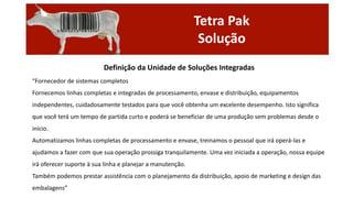 Tetra Pak
Solução
Definição da Unidade de Soluções Integradas
“Fornecedor de sistemas completos
Fornecemos linhas completas e integradas de processamento, envase e distribuição, equipamentos
independentes, cuidadosamente testados para que você obtenha um excelente desempenho. Isto significa
que você terá um tempo de partida curto e poderá se beneficiar de uma produção sem problemas desde o
início.
Automatizamos linhas completas de processamento e envase, treinamos o pessoal que irá operá-las e
ajudamos a fazer com que sua operação prossiga tranquilamente. Uma vez iniciada a operação, nossa equipe

irá oferecer suporte à sua linha e planejar a manutenção.
Também podemos prestar assistência com o planejamento da distribuição, apoio de marketing e design das
embalagens”

 