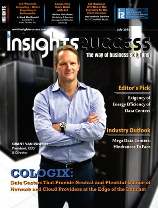 www.insightssuccess.comwww.insightssuccess.com July 2016July 2016
The 10
Fastest Growing
Data CentreData Centre Solution
Provider Companies
IoT, Wearable
Computing - Where
Everything is
Addressable
J. Mark MacDonald
Canada151
Data Centers Inc.
Connecting
Dark Data
with IoT
Adrian Hinrichsen
Marketing & Business
Development Director
Datumize
IoT Business
Will Boost The
Economy In The
Next Decades
FAST COMPANY BRAZIL
The way of business solutionsThe way of business solutions
José Antônio Scodiero
GRANT VAN ROOYEN
President, CEO
& Director
COLOGIX:COLOGIX:
Data Centers That Provide Neutral and Plentiful Choice of
Network and Cloud Providers at the Edge of the Internet
Data Centers That Provide Neutral and Plentiful Choice of
Network and Cloud Providers at the Edge of the Internet
IndustryOutlook
EditorʼsPick
Exigency of
Energy Eﬃciency of
Data Centers
Exigency of
Energy Eﬃciency of
Data Centers
Mega Data Centers:
Hindrances To Face
Mega Data Centers:
Hindrances To Face
 