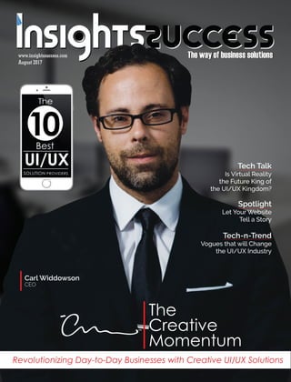 The way of business solutionsThe way of business solutions
The
Creative
Momentum
TM
Carl Widdowson
CEO
August 2017August 2017
www.insightssuccess.comwww.insightssuccess.com
Revolutionizing Day-to-Day Businesses with Creative UI/UX Solutions
The
10Best
UI/UX
SOLUTION PROVIDERS
Tech Talk
Is Virtual Reality
the Future King of
the UI/UX Kingdom?
Spotlight
Let Your Website
Tell a Story
Tech-n-Trend
Vogues that will Change
the UI/UX Industry
 