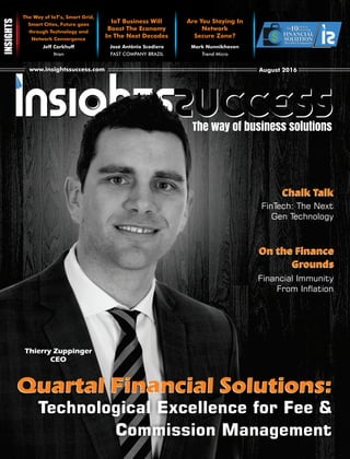 The way of business solutions
www.insightssuccess.comwww.insightssuccess.com August 2016August 2016
IoT Business Will
Boost The Economy
In The Next Decades
Provider Companies
10Fastest
GrowingThe
FINANCIAL
SOLUTIONProvider Companies
10Fastest
GrowingThe
FINANCIAL
SOLUTION
Jeff Carkhuff
Itron
Mark Nunnikhoven
Trend Micro
Are You Staying In
Network
Secure Zone?
The Way of IoT’s, Smart Grid,
Smart Cities, Future goes
through Technology and
Network Convergence
José Antônio Scodiero
FAST COMPANY BRAZIL
Quartal Financial Solutions:
Technological Excellence for Fee &
Commission Management
Thierry Zuppinger
CEO
Chalk TalkChalk Talk
On the Finance
Grounds
On the Finance
Grounds
FinTech: The Next
Gen Technology
Financial Immunity
From Ination
Quartal Financial Solutions:
 