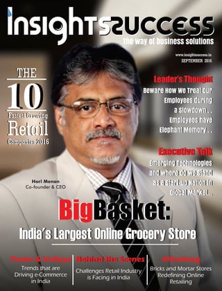 The way of business solutions
Hari Menon
Co-founder & CEO
SEPTEMBER 2016
www.insightssuccess.in
BigBasket:
India's Largest Online Grocery Store
Emerging Technologies
and where do we stand
as a Start-up Nation in
Global Market…
Beware How We Treat Our
Employees during
a Slowdown . .
Employees have
Elephant Memory . .
Trends that are
Driving e-Commerce
in India
Bricks and Mortar Stores
Redefining Online
Retailing
Executive Talk
Peaks & Valleys #Hashtag
Challenges Retail Industry
is Facing in India
Behind the Scenes
Beware How We Treat Our
Employees during
a Slowdown . .
Employees have
Elephant Memory . .
Leader’s Thought
Executive Talk
Emerging Technologies
and where do we stand
as a Start-up Nation in
Global Market…
India's Largest Online Grocery Store
BigBasket:
THE
10
RetailCompanies 2016
THE
10
RetailCompanies 2016
Leader’s Thought
Peaks & Valleys Behind the Scenes #Hashtag
Fastest GrowingFastest Growing
 