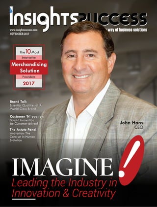 The way of business solutions
Customer ‘N’ ovation
Should Innovation
be Customer-driven?
Customer ‘N’ ovation
Should Innovation
be Customer-driven? John Hans
CEO
NOVEMBER 2017
www.insightssuccess.com
Leading the Industry in
Innovation & Creativity
The Most10
Innovative
2017
Providers
Merchandising
Solution
The Astute Panel
Innovation: The
Catalyst in Human
Evolution
The Astute Panel
Innovation: The
Catalyst in Human
Evolution
Brand Talk
Essential Qualities of A
World Class Brand
Brand Talk
Essential Qualities of A
World Class Brand
 