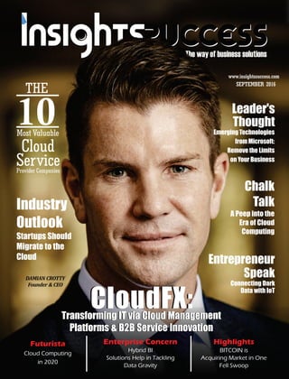 The way of business solutions
SEPTEMBER 2016
www.insightssuccess.com
DAMIAN	CROTTY
Founder	&	CEO
CloudFX:CloudFX:Transforming IT via Cloud Management
Platforms & B2B Service Innovation
Futurista
Cloud Computing
in 2020
Chalk
Talk
A Peep into the
Era of Cloud
Computing
Industry
Outlook
Startups Should
Migrate to the
Cloud
Emerging Technologies
from Microsoft:
Remove the Limits
on Your Business
Entrepreneur
Speak
Connecting Dark
Data with IoT
Enterprise Concern
Hybrid BI
Solutions Help in Tackling
Data Gravity
Highlights
BITCOIN is
Acquiring Market in One
Fell Swoop
Leader's
Thought
Provider Companies
THE
10Most Valuable
Cloud
Service
Transforming IT via Cloud Management
Platforms & B2B Service Innovation
 