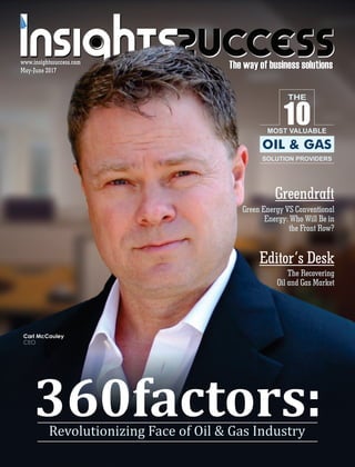 The way of business solutionsThe way of business solutionsMay-June 2017May-June 2017
www.insightssuccess.com
360factors:	Revolutionizing	Face	of	Oil	&	Gas	Industry
www.insightssuccess.com
MOST VALUABLE
SOLUTION PROVIDERS
10
THE
OIL & GAS
Green Energy VS Conventional
Energy: Who Will Be in
the Front Row?
Greendraft
Editor’s Desk
The Recovering
Oil and Gas Market
Carl McCauley
CEO
 