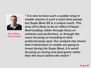 “ It is rare to have such a sudden drop in
mobile volume in such a short time period,
but Super Bowl 50 is a unique event. This
drop oﬀ is likely to be an eﬀect of Super
Bowl buildup; either through focus on
anthems and performers, or through the
users focusing on travelling to their
preferred party spot. Our analysis has shown
that if advertisers in mobile are going to
invest during the Super Bowl, it is worth
focusing on during and post-game rather
than the hours before the match.”
Dan Wilson,
Head of Data
 
