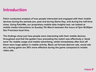 Introduction
Fetch conducted analysis of how people interacted and engaged with their mobile
devices during the periods pre, post and during Game Day, and during the half-time
show. Using FetchMe, our proprietary mobile data insights tool, we looked at
mobile media interactions on Sunday 7th March between the hours of 1pm-10:00pm
San Francisco local time.
The ﬁndings show just how people were interacting with their mobile devices
throughout and that the golden hour preceding the match was eﬀectively a ‘dead
zone’ for mobile usage and mobile advertising, whilst immediately after kick oﬀ
there were huge spikes in mobile activity. Basic ad formats (banner ads, social ads
etc.) during game are 35% more eﬀective during the game compared to mobile
video ads.
 