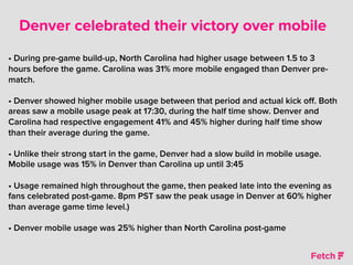 Denver celebrated their victory over mobile
• During pre-game build-up, North Carolina had higher usage between 1.5 to 3
hours before the game. Carolina was 31% more mobile engaged than Denver pre-
match.
• Denver showed higher mobile usage between that period and actual kick oﬀ. Both
areas saw a mobile usage peak at 17:30, during the half time show. Denver and
Carolina had respective engagement 41% and 45% higher during half time show
than their average during the game.
• Unlike their strong start in the game, Denver had a slow build in mobile usage.
Mobile usage was 15% in Denver than Carolina up until 3:45
• Usage remained high throughout the game, then peaked late into the evening as
fans celebrated post-game. 8pm PST saw the peak usage in Denver at 60% higher
than average game time level.)
• Denver mobile usage was 25% higher than North Carolina post-game
 