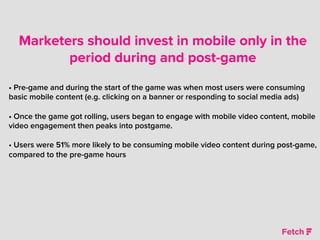 Marketers should invest in mobile only in the
period during and post-game
• Pre-game and during the start of the game was when most users were consuming
basic mobile content (e.g. clicking on a banner or responding to social media ads)
• Once the game got rolling, users began to engage with mobile video content, mobile
video engagement then peaks into postgame.
• Users were 51% more likely to be consuming mobile video content during post-game,
compared to the pre-game hours
 
