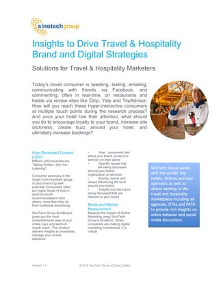 Insights to Drive Travel & Hospitality
Brand and Digital Strategies
Solutions for Travel & Hospitality Marketers

Today’s travel consumer is tweeting, texting, emailing,
communicating with friends via Facebook, and
commenting, often in real-time, on restaurants and
hotels via review sites like Ctrip, Yelp and TripAdvisor.
How will you reach these hyper-interactive consumers
at multiple touch points during the research process?
And once your hotel has their attention, what should
you do to encourage loyalty to your brand, increase site
stickiness, create buzz around your hotel, and
ultimately increase bookings?



User-Generated Content                   •       How consumers feel
(UGC)                                    about your brand, product or
Millions of Consumers are                service—in their words
Talking Online—Are You                   •       Specific issues that
Listening?                                      are being discussed         SinoTech Group works
                                         around your brand,
                                         organization or services.          with the worlds' top
                                                                                     worlds'
Consumer advocacy is the
single most important gauge              •       Events, trends and         Hotels, Airlines and tour
                                         issues influencing the buzz
of your brand’s growth
                                         around your brand
                                                                            operators as well as
potential. Consumers often
put higher levels of trust in            •       Insights into the topics   others working in the
word-of-mouth                            being discussed that are           travel and hospitality
recommendations from                     relevant to your brand
                                                                            marketplace including ad
others- more than they do
from traditional advertising.            Media and Market                   agencies, OTAs and PATA
                                         Measurement                        to provide rich insights on
SinoTech Group SinoBuzz’s                Measure the Impact of Online
gives you the most                       Marketing using SinoTech
                                                                            online behavior and social
comprehensive view of your               Group’s SinoBuzz. When             media discussions.
online buzz and word-of-                 companies are making digital
mouth reach. This product                marketing investments, it is
delivers insights to proactively         critical
manage your on-line
exposure:




Version 1.1                        2010 © SinoTech Group (China) Limited
 