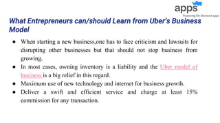 What Entrepreneurs can/should Learn from Uber’s Business
Model
● When starting a new business,one has to face criticism and lawsuits for
disrupting other businesses but that should not stop business from
growing.
● In most cases, owning inventory is a liability and the Uber model of
business is a big relief in this regard.
● Maximum use of new technology and internet for business growth.
● Deliver a swift and efficient service and charge at least 15%
commission for any transaction.
 