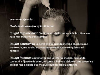 Veamos un ejemplo:

El cabello de las mujeres y las tinturas:

Insight inspiracional: “teñirme el cabello me saca de la rutina, me
hace más moderna y me cambia”

Insight emocional: lo cierto es que cuando me tiño el cabello me
siento otra, me vuelvo mas coqueta y seductora y conquisto a mi
hombre

Insihgt intenso: la última vez que lo teñí fue mágico, mi marido
comenzó a fijarse más en mí, es como si hubiese vivido en una caverna y
el color rojo del pelo que me puse hubiese sido la antorcha
 