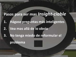 Pasos para ser mas Insight-ciable
1. Hágase preguntas más inteligentes
2. Vea mas allá de lo obvio
3. No tenga miedo de reformular el
   problema
 